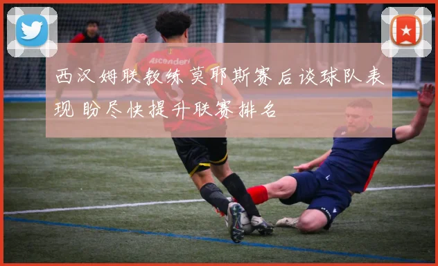 西汉姆联教练莫耶斯赛后谈球队表现 盼尽快提升联赛排名
