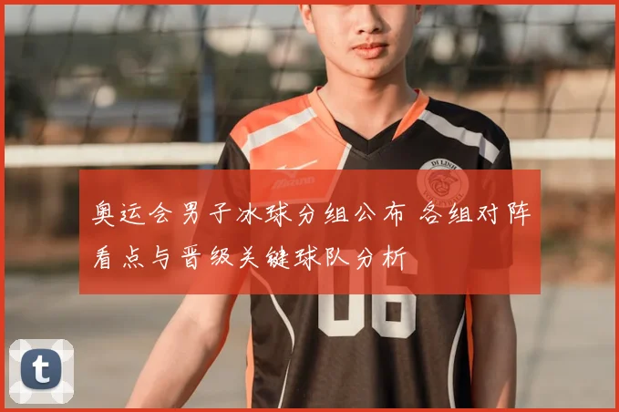 奥运会男子冰球分组公布 各组对阵看点与晋级关键球队分析
