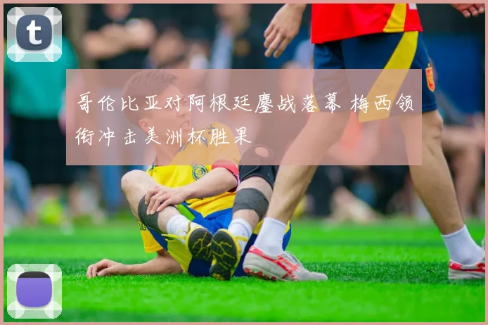哥伦比亚对阿根廷鏖战落幕 梅西领衔冲击美洲杯胜果