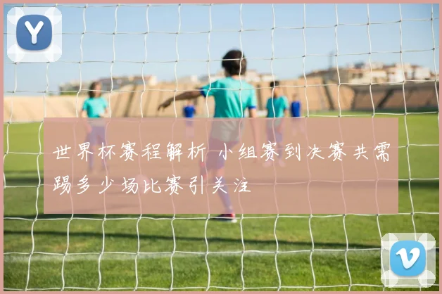 世界杯赛程解析 小组赛到决赛共需踢多少场比赛引关注
