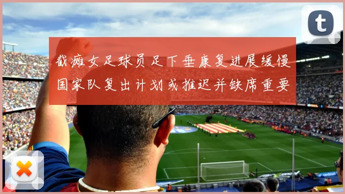 截瘫女足球员足下垂康复进展缓慢国家队复出计划或推迟并缺席重要赛事