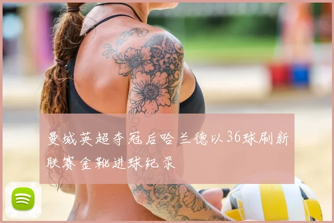 曼城英超夺冠后哈兰德以36球刷新联赛金靴进球纪录