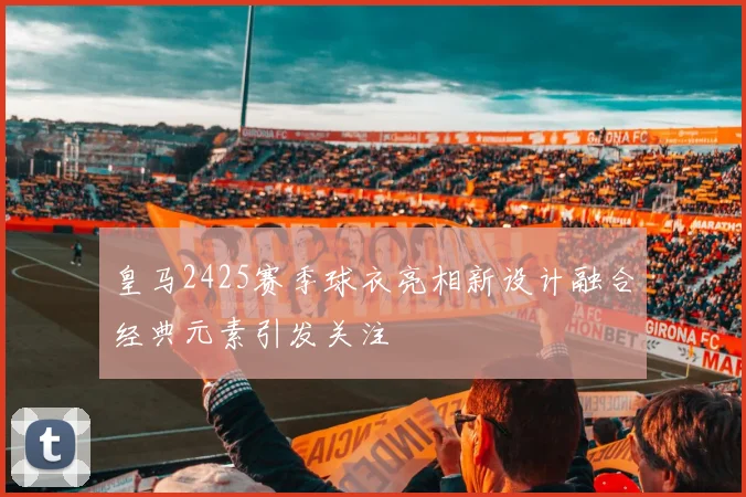 皇马2425赛季球衣亮相新设计融合经典元素引发关注